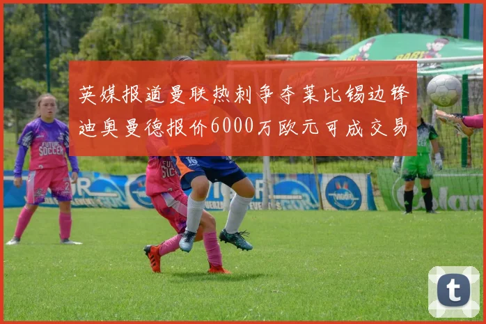 英媒报道曼联热刺争夺莱比锡边锋迪奥曼德报价6000万欧元可成交易