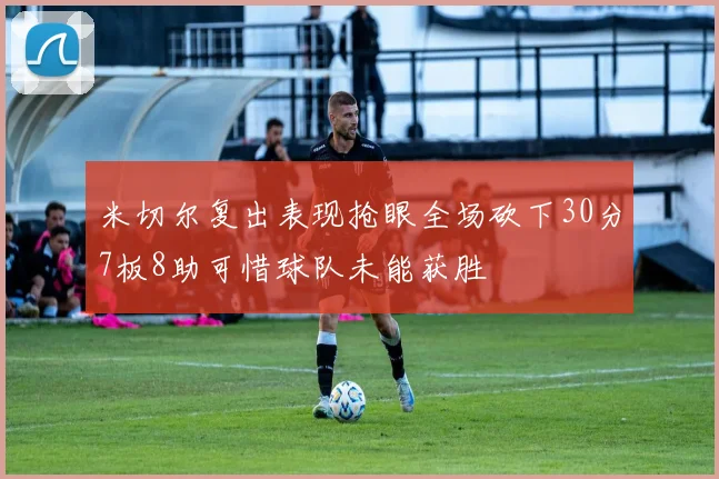米切尔复出表现抢眼全场砍下30分7板8助可惜球队未能获胜