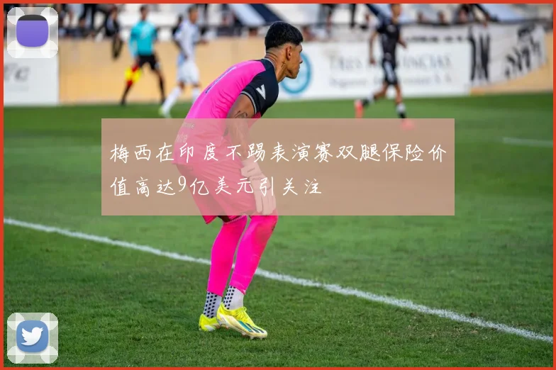 梅西在印度不踢表演赛双腿保险价值高达9亿美元引关注