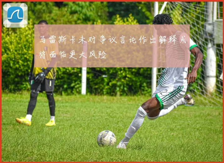 马雷斯卡未对争议言论作出解释或将面临更大风险