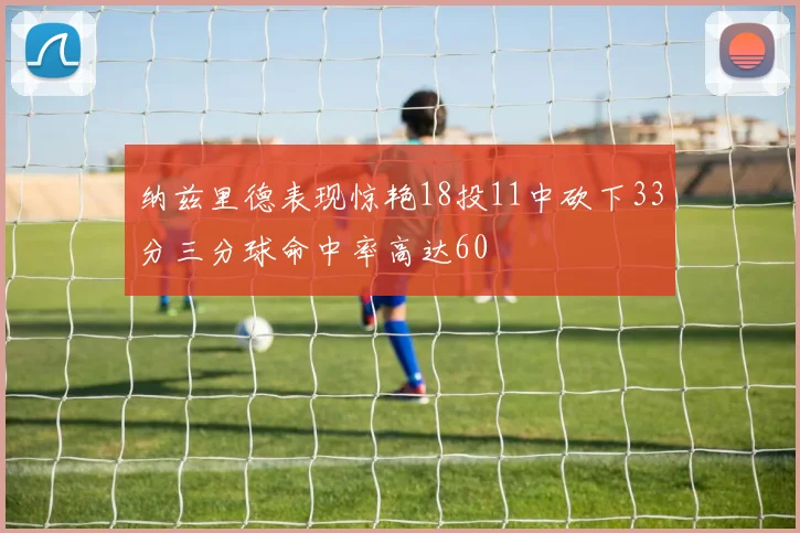 纳兹里德表现惊艳18投11中砍下33分三分球命中率高达60