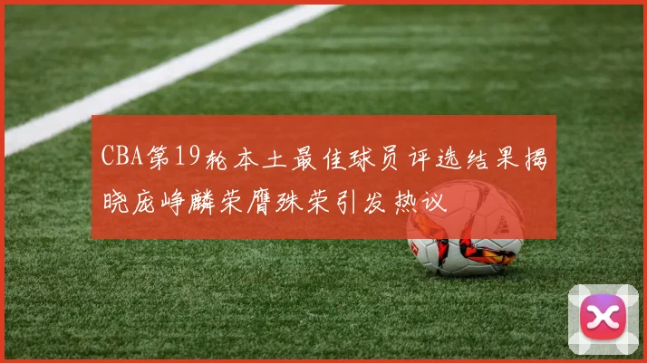 CBA第19轮本土最佳球员评选结果揭晓庞峥麟荣膺殊荣引发热议