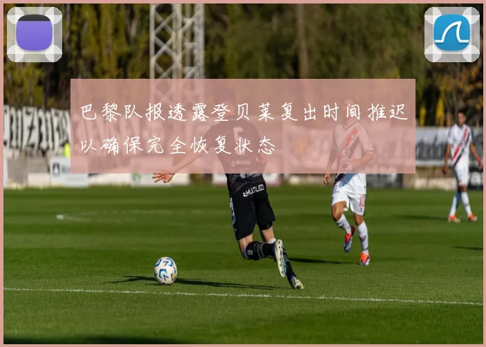 巴黎队报透露登贝莱复出时间推迟以确保完全恢复状态