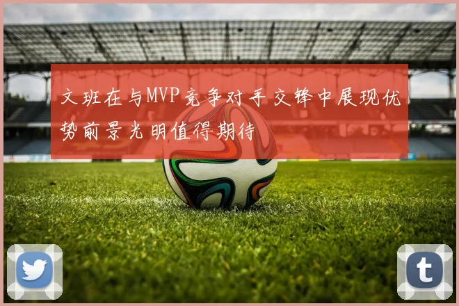 文班在与MVP竞争对手交锋中展现优势前景光明值得期待