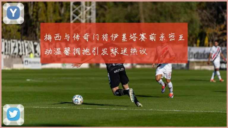 梅西与传奇门将伊基塔赛前亲密互动温馨拥抱引发球迷热议