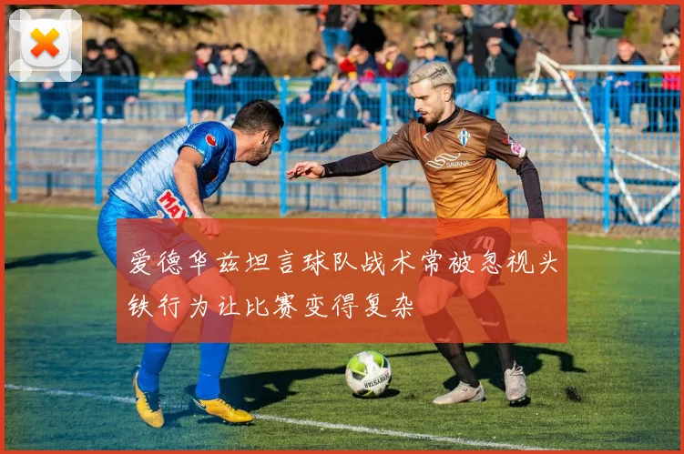 爱德华兹坦言球队战术常被忽视头铁行为让比赛变得复杂