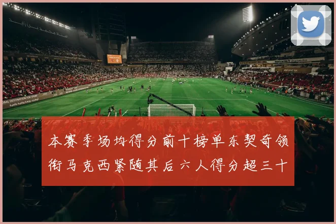 本赛季场均得分前十榜单东契奇领衔马克西紧随其后六人得分超三十