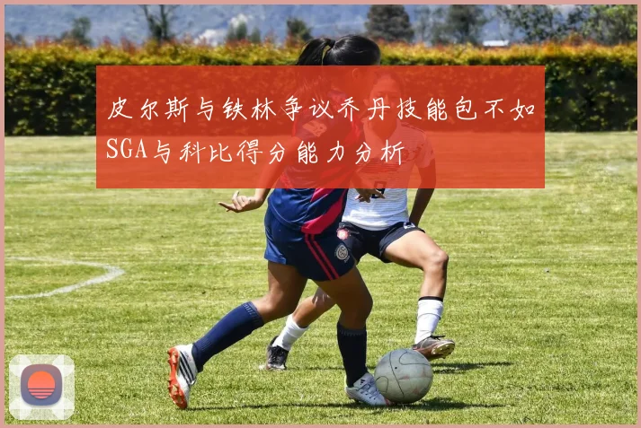 皮尔斯与铁林争议乔丹技能包不如SGA与科比得分能力分析
