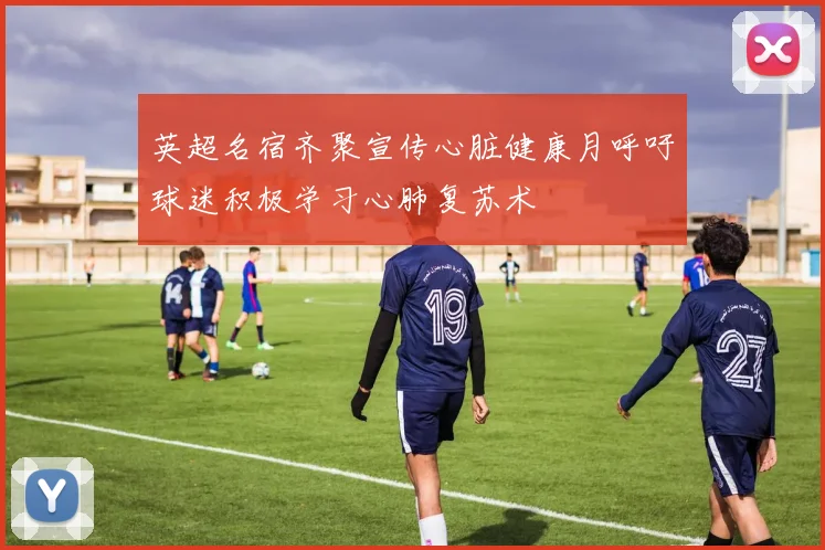 英超名宿齐聚宣传心脏健康月呼吁球迷积极学习心肺复苏术