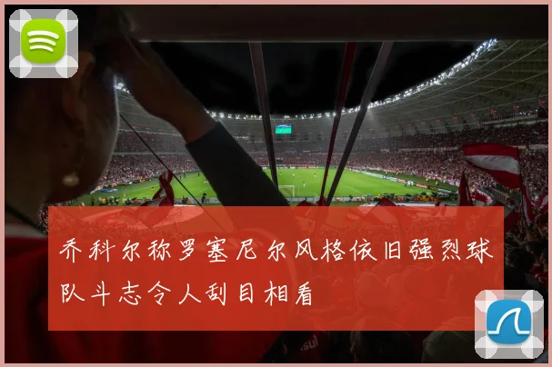 乔科尔称罗塞尼尔风格依旧强烈球队斗志令人刮目相看