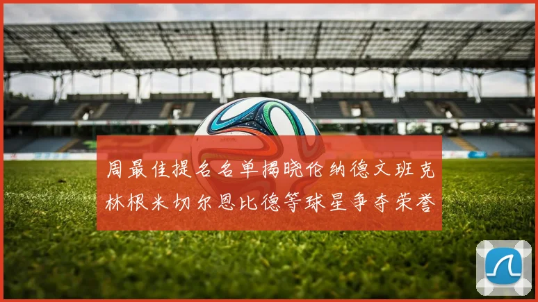 周最佳提名名单揭晓伦纳德文班克林根米切尔恩比德等球星争夺荣誉