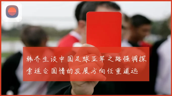 韩乔生谈中国足球亚军之路强调探索适合国情的发展方向任重道远