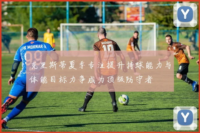克里斯蒂夏季专注提升持球能力与体能目标力争成为顶级防守者