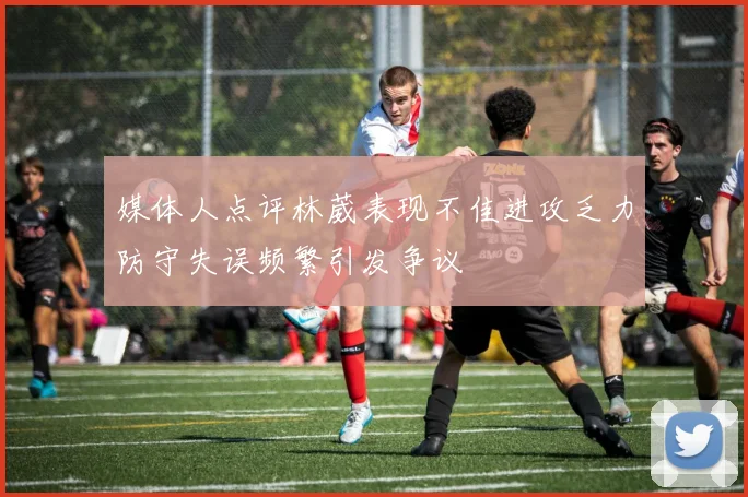媒体人点评林葳表现不佳进攻乏力防守失误频繁引发争议