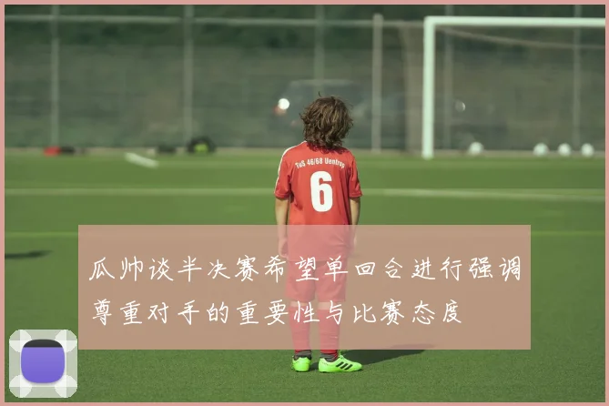 瓜帅谈半决赛希望单回合进行强调尊重对手的重要性与比赛态度