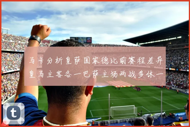 马卡分析皇萨国家德比前赛程差异皇马主客各一巴萨主场两战多休一天