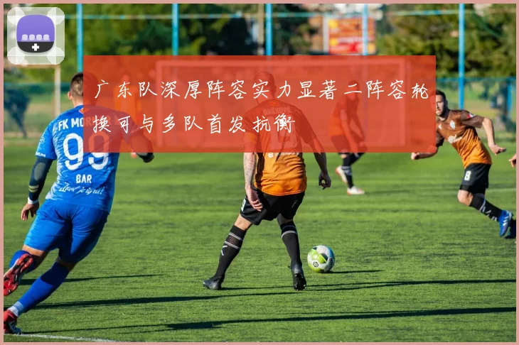 广东队深厚阵容实力显著二阵容轮换可与多队首发抗衡