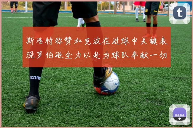 斯洛特称赞加克波在进球中关键表现罗伯逊全力以赴为球队奉献一切