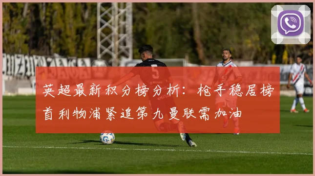 英超最新积分榜分析：枪手稳居榜首利物浦紧追第九曼联需加油